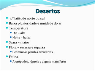 DesertosDesertos
30° latitude norte ou sul
Baixa pluviosidade e umidade do ar
Temperatura
Dia – alta
Noite – baixa
Saara – maior
Flora – escassa e esparsa
Gramíneas plantas arbustivas
Fauna
Artrópodes, répteis e alguns mamíferos
 