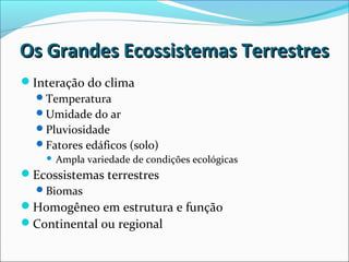 Os Grandes Ecossistemas TerrestresOs Grandes Ecossistemas Terrestres
Interação do clima
Temperatura
Umidade do ar
Pluviosidade
Fatores edáficos (solo)
 Ampla variedade de condições ecológicas
Ecossistemas terrestres
Biomas
Homogêneo em estrutura e função
Continental ou regional
 