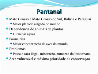 PantanalPantanal
Mato Grosso e Mato Grosso do Sul, Bolívia e Paraguai
Maior planície alagada do mundo
Dependência de animais de plantas
Fluxo das águas
Fauna rica
Maior concentração de aves do mundo
Problemas
Pesca e caça ilegal, mineração, aumento do lixo urbano
Área vulnerável e máxima prioridade de conservação
 
