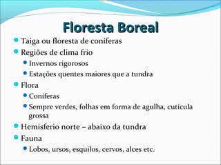 Floresta BorealFloresta Boreal
Taiga ou floresta de coníferas
Regiões de clima frio
Invernos rigorosos
Estações quentes maiores que a tundra
Flora
Coníferas
Sempre verdes, folhas em forma de agulha, cutícula
grossa
Hemisferio norte – abaixo da tundra
Fauna
Lobos, ursos, esquilos, cervos, alces etc.
 