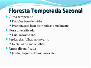 Floresta Temperada SazonalFloresta Temperada Sazonal
Clima temperado
Estações bem definidas
Precipitações bem distribuídas anualmente
Flora diversificada
Faia, carvalho etc.
Perdas das folhas no inverno
Decíduas ou caducifólias
Fauna diversificada
Javalis, esquilos, lobos, linces etc.
 