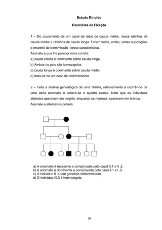 Estudo Dirigido
Exercícios de Fixação
1 – Do cruzamento de um casal de ratos de cauda média, nasce ratinhos de
cauda média e ratinhos de cauda longa. Foram feitas, então, várias suposições
a respeito da transmissão dessa característica.
Assinale a que lhe parecer mais correta:
a) cauda média é dominante sobre cauda longa
b) Ambos os pais são homozigotos
c) cauda longa é dominante sobre cauda média
d) trata-se de um caso de codominância
2 – Feita a análise genealógica de uma família, relativamente à ocorrência de
uma certa anomalia e obteve-se o quadro abaixo. Note que os indivíduos
afetados aparecem em negrito, enquanto os normais, aparecem em branco.
Assinale a alternativa correta:
a) A anomalia é recessiva e comprovada pelo casal II.1 x II .2.
b) A anomalia é dominante e comprovada pelo casal I.1 x I .2.
c) O indivíduo II .4 tem genótipo indeterminado.
d) O indivíduo III.3 é heterozigoto.
10
 