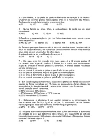 3 – Em coelhos, a cor preta de pelos é dominante em relação à cor branca.
Cruzaram-se coelhos pretos heterozigotos entre si e nasceram 360 filhotes.
Destes o número de heterozigotos provavelmente é:
a) 90 b) 180 c) 270 d) 360
4 – Numa família de cinco filhas, a probabilidade do sexto ser do sexo
masculino é:
a) 75% b) 50% c) 12,5% d) 15%
5 -Sendo m a representação do gen que determina miopia, uma pessoa normal
deve ter genótipo:
a) MM ou Mm b) apenas MM c) apenas mm d) MM ou mm
6– Sendo o gen que determina olhos escuros, dominante em relação a olhos
azuis na espécie humana, um homem de olhos castanhos filho de mãe de olhos
azuis casa-se com uma mulher de olhos azuis.
A probabilidade de ter uma filha de olhos azuis é:
a) 3/4 b) 1/3 c) 1/4 d) 1/2
7 – Um gato preto foi cruzado com duas gatas A e B ambas pretas. O
cruzamento com a gata A, produziu 8 filhotes, todos pretos; o cruzamento com
a gata B, produziu 6 filhotes pretos e 2 amarelos. A análise desses resultados
permite concluir que:
a) a cor preta é dominante, o gato e a gata B são homozigotos.
b) a cor preta é dominante. O gato e a gata A são homozigotos.
c) a cor preta é dominante, o gato e a gata B são heterozigotos.
d) a cor preta é recessiva, o gato e a gata B são homozigotos.
8 – Em Marabilis jalapa (maravilha), cruzando-se plantas de flores brancas com
plantas de flores vermelhas, em F1, todos os descendentes foram róseas. Na
auto polinização das plantas de F1, apareceram plantas cujas flores são:
a)50% brancas e 50% vermelhas.
b) 50% brancas e 50% róseas.
c) 25% brancas, 560% róseas e 25¨% brancas.
d) 50% vermelhas e 50% róseas.
9 – Sabendo-se o albinismo é um caráter recessivo, a porcentagem de
descendentes com fenótipo igual ao do pai, do casamento de um homem
heterozigoto para esse fator com uma mulher de igual genótipo é:
a) 25% b) 50% c) 75% d) 10%
10 – O gene autossômico que condiciona pêlos curtos em cobaias é dominante
em relação ao gen que determina pêlos longos. Do cruzamento de cobaias
heterozigotas nasceram 360 cobaias, das quais 240 tinham pêlos curtos, dessas
o número de heterozigotas é:
a) 45 b) 160 c) 90 d) 180
11
 