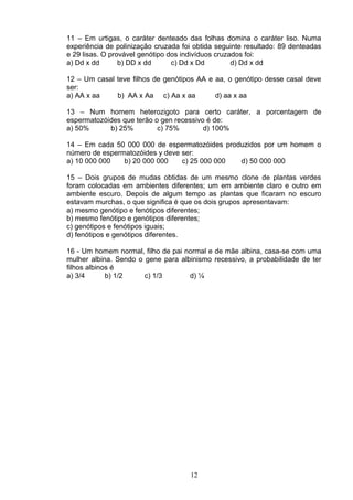 11 – Em urtigas, o caráter denteado das folhas domina o caráter liso. Numa
experiência de polinização cruzada foi obtida seguinte resultado: 89 denteadas
e 29 lisas. O provável genótipo dos indivíduos cruzados foi:
a) Dd x dd b) DD x dd c) Dd x Dd d) Dd x dd
12 – Um casal teve filhos de genótipos AA e aa, o genótipo desse casal deve
ser:
a) AA x aa b) AA x Aa c) Aa x aa d) aa x aa
13 – Num homem heterozigoto para certo caráter, a porcentagem de
espermatozóides que terão o gen recessivo é de:
a) 50% b) 25% c) 75% d) 100%
14 – Em cada 50 000 000 de espermatozóides produzidos por um homem o
número de espermatozóides y deve ser:
a) 10 000 000 b) 20 000 000 c) 25 000 000 d) 50 000 000
15 – Dois grupos de mudas obtidas de um mesmo clone de plantas verdes
foram colocadas em ambientes diferentes; um em ambiente claro e outro em
ambiente escuro. Depois de algum tempo as plantas que ficaram no escuro
estavam murchas, o que significa é que os dois grupos apresentavam:
a) mesmo genótipo e fenótipos diferentes;
b) mesmo fenótipo e genótipos diferentes;
c) genótipos e fenótipos iguais;
d) fenótipos e genótipos diferentes.
16 - Um homem normal, filho de pai normal e de mãe albina, casa-se com uma
mulher albina. Sendo o gene para albinismo recessivo, a probabilidade de ter
filhos albinos é
a) 3/4 b) 1/2 c) 1/3 d) ¼
12
 