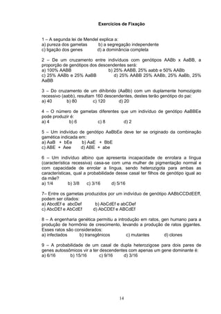 Exercícios de Fixação
1 – A segunda lei de Mendel explica a:
a) pureza dos gametas b) a segregação independente
c) ligação dos genes d) a dominância completa
2 – De um cruzamento entre indivíduos com genótipos AABb x AaBB, a
proporção de genótipos dos descendentes será:
a) 100% AABB b) 25% AABB, 25% aabb e 50% AABb
c) 25% AABb e 25% AaBB d) 25% AABB 25% AABb, 25% AaBb, 25%
AaBB
3 – Do cruzamento de um dihíbrido (AaBb) com um duplamente homozigoto
recessivo (aabb), resultam 160 descendentes, destes terão genótipo do pai:
a) 40 b) 80 c) 120 d) 20
4 – O número de gametas diferentes que um indivíduo de genótipo AaBBEe
pode produzir é:
a) 4 b) 6 c) 8 d) 2
5 – Um indivíduo de genótipo AaBbEe deve ter se originado da combinação
gamética indicada em:
a) AaB + bEe b) AaE + BbE
c) ABE + Aee d) ABE + abe
6 – Um indivíduo albino que apresenta incapacidade de enrolara a língua
(característica recessiva) casa-se com uma mulher de pigmentação normal e
com capacidade de enrolar a língua, sendo heterozigota para ambas as
características, qual a probabilidade desse casal ter filhos de genótipo igual ao
da mãe?
a) 1/4 b) 3/8 c) 3/16 d) 5/16
7– Entre os gametas produzidos por um indivíduo de genótipo AABbCCDdEEff,
podem ser citados:
a) AbcdEf e abcDef b) AbCdEf e abCDef
c) AbcDEf e AbCdEf d) AbCDEf e ABCdEf
8 – A engenharia genética permitiu a introdução em ratos, gen humano para a
produção de hormônio de crescimento, levando a produção de ratos gigantes.
Esses ratos são considerados:
a) infectados b) transgênicos c) mutantes d) clones
9 – A probabilidade de um casal de dupla heterozigose para dois pares de
genes autossômicos vir a ter descendentes com apenas um gene dominante é:
a) 6/16 b) 15/16 c) 9/16 d) 3/16
14
 