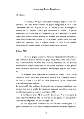 Herança dos Grupos Sanguíneos
Introdução
Foi no século XX que a transfusão de sangue, adquiriu bases mais
científicas. Em 1900 foram descritos os grupos sanguíneos A, B e O por
Landsteiner e em 1902 o grupo AB por De Costello e Starli. A descrição do
sistema Rh foi posterior (1940), por Landsteiner e Wiener. Os grupos
sanguíneos são constituídos por antígenos que são a expressão de genes
herdados da geração anterior. Quando um antígeno está presente, isto significa
que o indivíduo herdou o gene de um ou de ambos os pais, e que este gene
poderá ser transmitido para a próxima geração. O gene é uma unidade
fundamental da hereditariedade, tanto física, quanto funcionalmente.
Sistema ABO:
Há vários grupos sangüíneos herdados independentemente entre si.
São conhecidos diversos sistemas de grupo sangüíneos. Entre eles podemos
citar os sistemas ABO, Rh, MNS, Kell, Lewis, etc. O sistema ABO é o de maior
importância na prática transfusional por ser o mais antigênico, ou seja, por ter
maior capacidade de provocar a produção de anticorpos, seguido pelo sistema
Rh.
Os antígenos deste sistema estão presentes na maioria dos tecidos do
organismo. Fazem parte deste sistema três genes A, B e O podendo qualquer
um dos três ocupar o loco ABO em cada elemento do par de cromossomos
responsáveis por este sistema.
Os genes ABO não codificam diretamente seus antígenos específicos, mas
enzimas que tem a função de transportar açúcares específicos, para uma
substância precursora produzindo os antígenos ABO.
O indivíduo do grupo AB é possuidor de um gene A e de um gene B,
tendo sido um herdado da mãe e o outro do pai. Ele possui nos seus glóbulos
vermelhos os antígenos A e B, seu genótipo é AB.
No caso do grupo O, foi herdado do pai e da mãe o mesmo gene O. O
gene O é amorfo, isto é, não produz antígeno perceptível. As células de grupo O
15
 