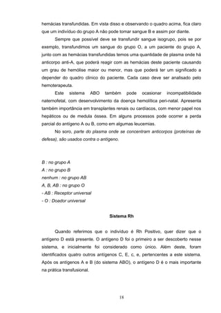 hemácias transfundidas. Em vista disso e observando o quadro acima, fica claro
que um indivíduo do grupo A não pode tomar sangue B e assim por diante.
Sempre que possível deve se transfundir sangue isogrupo, pois se por
exemplo, transfundimos um sangue do grupo O, a um paciente do grupo A,
junto com as hemácias transfundidas temos uma quantidade de plasma onde há
anticorpo anti-A, que poderá reagir com as hemácias deste paciente causando
um grau de hemólise maior ou menor, mas que poderá ter um significado a
depender do quadro clinico do paciente. Cada caso deve ser analisado pelo
hemoterapeuta.
Este sistema ABO também pode ocasionar incompatibilidade
naternofetal, com desenvolvimento da doença hemolítica peri-natal. Apresenta
também importância em transplantes renais ou cardíacos, com menor papel nos
hepáticos ou de medula óssea. Em alguns processos pode ocorrer a perda
parcial do antígeno A ou B, como em algumas leucemias.
No soro, parte do plasma onde se concentram anticorpos (proteínas de
defesa), são usados contra o antígeno.
B : no grupo A
A : no grupo B
nenhum : no grupo AB
A, B, AB : no grupo O
- AB : Receptor universal
- O : Doador universal
Sistema Rh
Quando referimos que o indivíduo é Rh Positivo, quer dizer que o
antígeno D está presente. O antígeno D foi o primeiro a ser descoberto nesse
sistema, e inicialmente foi considerado como único. Além deste, foram
identificados quatro outros antígenos C, E, c, e, pertencentes a este sistema.
Após os antígenos A e B (do sistema ABO), o antígeno D é o mais importante
na prática transfusional.
18
 