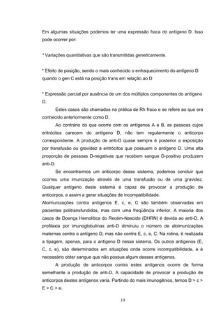 Em algumas situações podemos ter uma expressão fraca do antígeno D. Isso
pode ocorrer por:
* Variações quantitativas que são transmitidas geneticamente.
* Efeito de posição, sendo o mais conhecido o enfraquecimento do antígeno D
quando o gen C está na posição trans em relação ao D
* Expressão parcial por ausência de um dos múltiplos componentes do antígeno
D.
Estes casos são chamados na prática de Rh fraco e se refere ao que era
conhecido anteriormente como D.
Ao contrário do que ocorre com os antígenos A e B, as pessoas cujos
eritrócitos carecem do antígeno D, não tem regularmente o anticorpo
correspondente. A produção de anti-D quase sempre é posterior a exposição
por transfusão ou gravidez a eritrócitos que possuem o antígeno D. Uma alta
proporção de pessoas D-negativas que recebem sangue D-positivo produzem
anti-D.
Se encontrarmos um anticorpo desse sistema, podemos concluir que
ocorreu uma imunização através de uma transfusão ou de uma gravidez.
Qualquer antígeno deste sistema é capaz de provocar a produção de
anticorpos, e assim a gerar situações de incompatibilidade.
Aloimunizações contra antígenos E, c, e, C são também observadas em
pacientes politransfundidos, mas com uma freqüência inferior. A maioria dos
casos de Doença Hemolítica do Recém-Nascido (DHRN) é devida ao anti-D. A
profilaxia por imunoglobulinas anti-D diminuiu o número de aloimunizações
maternas contra o antígeno D, mas não contra E, c, e, C. Na rotina, é realizada
a tipagem, apenas, para o antígeno D nesse sistema. Os outros antígenos (E,
C, c, e), são determinados em situações onde ocorre incompatibilidade, e é
necessário obter sangue que não possua algum desses antígenos.
A produção de anticorpos contra estes antígenos ocorre de forma
semelhante a produção de anti-D. A capacidade de provocar a produção de
anticorpos destes antígenos varia. Partindo do mais imunogênico, temos D > c >
E > C > e.
19
 