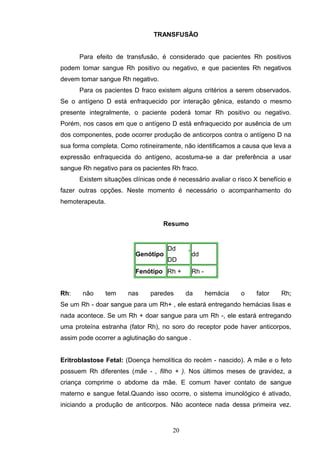 TRANSFUSÃO
Para efeito de transfusão, é considerado que pacientes Rh positivos
podem tomar sangue Rh positivo ou negativo, e que pacientes Rh negativos
devem tomar sangue Rh negativo.
Para os pacientes D fraco existem alguns critérios a serem observados.
Se o antígeno D está enfraquecido por interação gênica, estando o mesmo
presente integralmente, o paciente poderá tomar Rh positivo ou negativo.
Porém, nos casos em que o antígeno D está enfraquecido por ausência de um
dos componentes, pode ocorrer produção de anticorpos contra o antígeno D na
sua forma completa. Como rotineiramente, não identificamos a causa que leva a
expressão enfraquecida do antígeno, acostuma-se a dar preferência a usar
sangue Rh negativo para os pacientes Rh fraco.
Existem situações clínicas onde é necessário avaliar o risco X benefício e
fazer outras opções. Neste momento é necessário o acompanhamento do
hemoterapeuta.
Resumo
Genótipo
Dd ,
DD
dd
Fenótipo Rh + Rh -
Rh: não tem nas paredes da hemácia o fator Rh;
Se um Rh - doar sangue para um Rh+ , ele estará entregando hemácias lisas e
nada acontece. Se um Rh + doar sangue para um Rh -, ele estará entregando
uma proteína estranha (fator Rh), no soro do receptor pode haver anticorpos,
assim pode ocorrer a aglutinação do sangue .
Eritroblastose Fetal: (Doença hemolítica do recém - nascido). A mãe e o feto
possuem Rh diferentes (mãe - , filho + ). Nos últimos meses de gravidez, a
criança comprime o abdome da mãe. E comum haver contato de sangue
materno e sangue fetal.Quando isso ocorre, o sistema imunológico é ativado,
iniciando a produção de anticorpos. Não acontece nada dessa primeira vez.
20
 