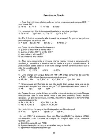 Exercícios de Fixação
1 – Qual dos indivíduos abaixo pode ser pai de uma criança de sangue O RH ––
se a mãe é RH+
?
a) IA
IA
Rr b) IA
IB
rr c) IB
IB
RR d) IB
i Rr
2 – Um casal cujo filho é de sangue O pode ter o seguinte genótipo:
a) IB
IB
e IA
IB
b) IB
i e IA
i c) IA
i e IA
IB
d) IA
i e IB
IB
3 – Ele é doador universal e ela é receptora universal. Os grupos sanguíneos
possíveis para seus filhos são:
a) A ou B b) A ou AB c) A ou O d) AB ou O
4 – Casos de eritroblastose fetal ocorrem:
a) quando o feto é RH+
e a mãe é RH ––
b) quando o feto é RH ––
e a mãe é RH+
c) se a mãe e o feto são RH+
d) se a mãe e o feto são RH––
5 – Num certo casamento, a primeira criança nasceu normal; a segunda sofria
se doença hemolítica; a terceira nasceu morta e a quarta nasceu normal. A
probabilidade desse casal vir a ter outra criança normal, considerando-se que a
mãe foi sensibilizada, é:
a) 25% b) 12,5% c) 50% d) 75%
6 – Uma criança tem sangue do tipo O, RH+
e M. O tipo sanguíneo de sua mãe
´e B, RH ––
e MN. O pai da criança pode ser de sangue:
a) AB, RH+
, MN b) B, RH+
, M c) O, RH+
, N d) A, RH––
, MN
7– Uma pessoa foi informada de que não podia doar sangue para seu pai de
sangue A e nem para sua mãe de sangue O. O tipo sanguíneo dessa pessoa é:
a) AB b) A c) B d) O
8 – Depois de uma gestação bem sucedida, um casal perde o segundo filho por
eritroblastose fetal e mais tarde, volta a ser bem sucedido numa terceira
gestação. Os genótipos do pai, da mãe, do primeiro, segundo e terceiro filhos
são respectivamente:
a) Rr, rr. Rr, Rr, rr b) rr, RR, rr, rr, Rr
c) RR, rr, rr, Rr, rr d) Rr, rr, Rr, Rr, Rr
9 – Um indivíduo de sangue tipo O não poderá ser filho do casal:
a) A x A b) B x A c) AB x O d) B x O
10 - Luís (ORH+
) é acidentado. Seus pais Maurício (AB RH+
) e Mariana (ORH-
),
se oferecem como doadores de sangue. No hospital algo curioso acontece
quando Luis:
a) descobre que está com AIDS
b) Apresenta reação de choque ao receber sangue da mãe
c) é permitido receber sangue do pai
22
 