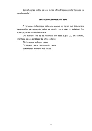 Como herança restrita ao sexo temos a hipertricose auricular (cabelos no
canal auricular).
Herança Influenciada pelo Sexo
A herança é influenciada pelo sexo quando os genes que determinam
certo caráter expressam-se melhor de acordo com o sexo do indivíduo. Por
exemplo, temos a calvície humana.
Em mulheres ela só se manifesta em dose dupla CC, em homens,
manifesta-se nos genótipos CC e Cc, portanto:
CC homens e mulheres calvas
Cc homens calvos, mulheres não calvas
cc homens e mulheres não calvos
24
 