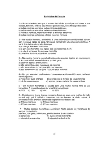 Exercícios de Fixação
1 – Num casamento em que o homem tem visão normal para as cores e sua
esposa, também, embora seja filha de pai daltônico, seus filhos poderão ser:
a) todas meninas normais e todos meninos daltônicos
b) todos meninos normais e todas meninas daltônicas
c) meninas normais, meninos normais e meninos daltônicos
d) todas meninas portadoras e todos meninos normais
2 – Na espécie humana, a hemofilia é uma anormalidade condicionada por um
gen recessivo ligado ao sexo. Um casal normal tem uma criança hemofílica. A
partir dos dados é incorreto dizer que:
a) a criança é do sexo masculino
b) o gen para hemofilia está ligado aos cromossomos X e Y.
c) a mãe é portadora de gen para hemofilia
d) uma filha do casal poderá ser portadora
3 – Na espécie humana, gens holândricos são aqueles ligados ao cromossomo
Y. As características condicionada por tais gens:
a) ocorrem apenas em mulheres
b) são transmitidas das mães para os meninos
c) são transmitidos do pai para 50% dos meninos
d) são transmitidos do pai para 100% de seus meninos
4 – Um gen recessivo localizado no cromossomo x é transmitido pelas mulheres
heterozigotas a:
a) metade de suas crianças b) apenas para a metade de seus meninos
c)1/4 de suas crianças d) apenas para a metade de suas meninas
5 – Um homem hemofílico é casado com uma mulher normal filha de pai
hemofílico. A probabilidade de ter uma filha hemofílica é:
a) 50% b) 75% c) 30% d) 25%
6 – O daltonismo é uma doença recessiva ligada ao sexo, uma mulher de visão
normal, cujo pai é daltônico, casou-se com um homem de visão normal. A
probabilidade de crianças daltônicas na prole desse casal é de:
a) 1/4 dos meninos b) 1/4 das meninas
c) 1/2 dos meninos d) 1/2 das meninas
7 – Muitas pessoas hemofílicas contraíram AIDS através de transfusão de
sangue contaminado
pelo HIV, Em geral, a hemofilia, geneticamente é uma doença:
a) congênita b) autossômica dominante
c) alossômica recessiva d) alossômica dominante
25
 