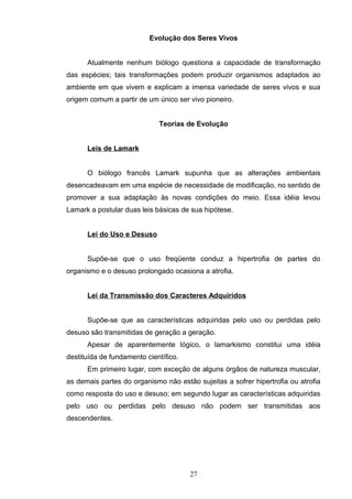 Evolução dos Seres Vivos
Atualmente nenhum biólogo questiona a capacidade de transformação
das espécies; tais transformações podem produzir organismos adaptados ao
ambiente em que vivem e explicam a imensa variedade de seres vivos e sua
origem comum a partir de um único ser vivo pioneiro.
Teorias de Evolução
Leis de Lamark
O biólogo francês Lamark supunha que as alterações ambientais
desencadeavam em uma espécie de necessidade de modificação, no sentido de
promover a sua adaptação às novas condições do meio. Essa idéia levou
Lamark a postular duas leis básicas de sua hipótese.
Lei do Uso e Desuso
Supõe-se que o uso freqüente conduz a hipertrofia de partes do
organismo e o desuso prolongado ocasiona a atrofia.
Lei da Transmissão dos Caracteres Adquiridos
Supõe-se que as características adquiridas pelo uso ou perdidas pelo
desuso são transmitidas de geração a geração.
Apesar de aparentemente lógico, o lamarkismo constitui uma idéia
destituída de fundamento científico.
Em primeiro lugar, com exceção de alguns órgãos de natureza muscular,
as demais partes do organismo não estão sujeitas a sofrer hipertrofia ou atrofia
como resposta do uso e desuso; em segundo lugar as características adquiridas
pelo uso ou perdidas pelo desuso não podem ser transmitidas aos
descendentes.
27
 