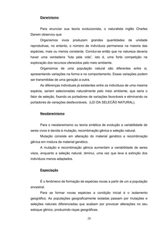 Darwinismo
Para enunciar sua teoria evolucionista, o naturalista inglês Charles
Darwin observou que:
Organismos vivos produzem grandes quantidades de unidade
reprodutivas, no entanto, o número de indivíduos permanece na maioria das
espécies, mais ou menos constante. Conclui-se então que na natureza deveria
haver uma verdadeira “luta pela vida”, isto é, uma forte competição na
exploração dos recursos oferecidos pelo meio ambiente.
Organismos de uma população natural são diferentes entre si,
apresentando variações na forma e no comportamento. Essas variações podem
ser transmitidas de uma geração a outra.
As diferenças individuais já existentes entre os indivíduos de uma mesma
espécie, seriam selecionadas naturalmente pelo meio ambiente, que seria o
fator de seleção, fixando os portadores de variações favoráveis e eliminando os
portadores de variações desfavoráveis. (LEI DA SELECÃO NATURAL).
Neodarwinismo
Para o neodarwinismo ou teoria sintética de evolução a variabilidade de
seres vivos é devida à mutação, recombinação gênica e seleção natural.
Mutação consiste em alteração do material genético e recombinação
gênica em mistura de material genético.
A mutação e recombinação gênica aumentam a variabilidade de seres
visos, enquanto a seleção natural, diminui, uma vez que leva à extinção dos
indivíduos menos adaptados.
Especiação
É o fenômeno de formação de espécies novas a partir de um a população
ancestral.
Para se formar novas espécies a condição inicial é o isolamento
geográfico. As populações geograficamente isoladas passam por mutações e
seleções naturais diferenciadas que acabam por provocar alterações no seu
estoque gênico, produzindo raças geográficas.
28
 