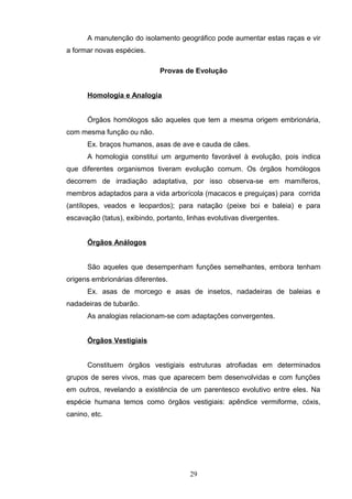 A manutenção do isolamento geográfico pode aumentar estas raças e vir
a formar novas espécies.
Provas de Evolução
Homologia e Analogia
Órgãos homólogos são aqueles que tem a mesma origem embrionária,
com mesma função ou não.
Ex. braços humanos, asas de ave e cauda de cães.
A homologia constitui um argumento favorável à evolução, pois indica
que diferentes organismos tiveram evolução comum. Os órgãos homólogos
decorrem de irradiação adaptativa, por isso observa-se em mamíferos,
membros adaptados para a vida arborícola (macacos e preguiças) para corrida
(antílopes, veados e leopardos); para natação (peixe boi e baleia) e para
escavação (tatus), exibindo, portanto, linhas evolutivas divergentes.
Órgãos Análogos
São aqueles que desempenham funções semelhantes, embora tenham
origens embrionárias diferentes.
Ex. asas de morcego e asas de insetos, nadadeiras de baleias e
nadadeiras de tubarão.
As analogias relacionam-se com adaptações convergentes.
Órgãos Vestigiais
Constituem órgãos vestigiais estruturas atrofiadas em determinados
grupos de seres vivos, mas que aparecem bem desenvolvidas e com funções
em outros, revelando a existência de um parentesco evolutivo entre eles. Na
espécie humana temos como órgãos vestigiais: apêndice vermiforme, cóxis,
canino, etc.
29
 