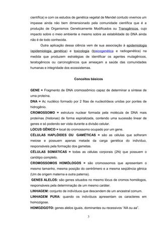 científica) e com os estudos de genética vegetal de Mendel contudo vivemos um
impasse ainda não bem dimensionado pela comunidade científica que é a
produção de Organismos Geneticamente Modificados ou Transgênicos, cujo
impacto sobre o meio ambiente e mesmo sobre as estabilidade do DNA ainda
não é de todo conhecida.
Outra aplicação dessa ciência vem de sua associação à epidemiologia
(epidemiologia genética) e toxicologia (toxicogenética e radiogenética) na
medida que produzem estratégias de identificar os agentes mutagênicos,
teratogênicos ou carcinogênicos que ameaçam a saúde das comunidades
humanas e integridade dos ecossistemas.
Conceitos básicos
GENE = Fragmento de DNA cromossômico capaz de determinar a síntese de
uma proteína.
DNA = Ac nucléico formado por 2 fitas de nucleotídeos unidas por pontes de
hidrogênio.
CROMOSSOMO = estrutura nuclear formada pela molécula de DNA mais
proteínas (histonas) de forma espiralizada, contendo uma sucessão linear de
genes e só podendo ser vista durante a divisão celular.
LOCUS GÊNICO = local do cromossomo ocupado por um gene.
CÉLULAS HAPLÓIDES OU GAMÉTICAS = são as células que sofreram
meiose e possuem apenas metade da carga genética do indivíduo,
responsáveis pela formação dos gametas.
CÉLULAS SOMÁTICAS = todas as células corporais (2N) que possuem o
cariótipo completo.
CROMOSSOMOS HOMÓLOGOS = são cromossomos que apresentam o
mesmo tamanho, mesma posição do centrômero e a mesma seqüência gênica
(Um de origem materna e outra paterna).
GENES ALELOS: são genes situados no mesmo lócus de cromos homólogos,
responsáveis pela determinação de um mesmo caráter.
LINHAGEM: conjunto de indivíduos que descendem de um ancestral comum.
LINHAGEM PURA: quando os indivíduos apresentam os caracteres em
homozigose.
HOMOZIGOTO: genes alelos iguais, dominantes ou recessivos “AA ou aa”.
3
 
