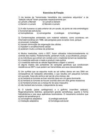 Exercícios de Fixação
1) As teorias da “transmissão hereditária dos caracteres adquiridos” e da
“seleção natural” foram propostas respectivamente por:
a) Lamark e Mendel b) Lamark e Darwim
c) Darwim e Lamark d) Mendel e Lamark
2) A mão humana e a pata anterior de um cavalo, do ponto de vida embriológico
e funcional são estruturas:
a) homoplásticas b) convergentes c) análogas d) homólogas
3) Contaminações ambientais com material radiativo, como aconteceu em
Chernobil (Ucrânia) em 1986, são perigosas para os seres vivos, porque:
a) provocam mutações
b) causam diminuição da oxigenação das células
c) impedem o envelhecimento celular
d) aceleram muito a síntese de proteínas
4) Muitos inseticidas, como o DDT, foram utilizados indiscriminadamente no
controle dos insetos. Posteriormente, perderam muito, a sua eficiência, porque:
a) os indivíduos que entram em contato com o inseticida tornam-se resistentes
b) o inseticida estimula o inseto a produzir mais quitina
c) o inseticida estimula as células fagocitárias a digerir o veneno
d) alguns insetos são portadores de variações genéticas que condicionam
resistência ao DDT e que podem ser transmitidas aos seus descendentes
5) Um surfista que se expunha muito ao sol sofreu danos em seu DNA em
conseqüência de radiações ultravioleta, o que resultou em pequenos tumores
em sua pele. Caso ele venha a ser pai de uma criança, ela:
a) só herdará os tumores se tiver ocorrido dano em um gene dominante
b) só herdará os tumores se houver ocorrido dano em dois genes recessivos
c) só herdará tumores se a criança for do sexo masculino
d) não herdará tais tumores, independente do sexo.
6) O tubarão (peixe cartilaginoso) e o golfinho (mamífero cetáceo),
filogeneticamente distintos, apresentam grande semelhança, quanto à forma
hidrodinâmica e aos seus apêndices locomotores. O mecanismo evolutivo que
explica tal semelhança é:
a) convergência adaptativa b) analogia estrutural
c) irradiação adaptativa d) homologia estrutural
31
 