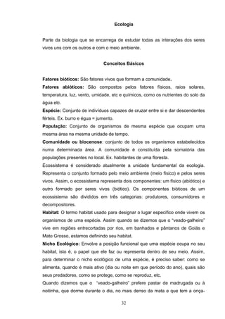 Ecologia
Parte da biologia que se encarrega de estudar todas as interações dos seres
vivos uns com os outros e com o meio ambiente.
Conceitos Básicos
Fatores bióticos: São fatores vivos que formam a comunidade.
Fatores abióticos: São compostos pelos fatores físicos, raios solares,
temperatura, luz, vento, umidade, etc e químicos, como os nutrientes do solo da
água etc.
Espécie: Conjunto de indivíduos capazes de cruzar entre si e dar descendentes
férteis. Ex. burro e égua = jumento.
População: Conjunto de organismos de mesma espécie que ocupam uma
mesma área na mesma unidade de tempo.
Comunidade ou biocenose: conjunto de todos os organismos estabelecidos
numa determinada área. A comunidade é constituída pela somatória das
populações presentes no local. Ex. habitantes de uma floresta.
Ecossistema é considerado atualmente a unidade fundamental da ecologia.
Representa o conjunto formado pelo meio ambiente (meio físico) e pelos seres
vivos. Assim, o ecossistema representa dois componentes: um físico (abiótico) e
outro formado por seres vivos (biótico). Os componentes bióticos de um
ecossistema são divididos em três categorias: produtores, consumidores e
decompositores.
Habitat: O termo habitat usado para designar o lugar específico onde vivem os
organismos de uma espécie. Assim quando se dizemos que o “veado-galheiro”
vive em regiões entrecortadas por rios, em banhados e pântanos de Goiás e
Mato Grosso, estamos definindo seu habitat.
Nicho Ecológico: Envolve a posição funcional que uma espécie ocupa no seu
habitat, isto é, o papel que ele faz ou representa dentro de seu meio. Assim,
para determinar o nicho ecológico de uma espécie, é preciso saber: como se
alimenta, quando é mais ativo (dia ou noite em que período do ano), quais são
seus predadores, como se protege, como se reproduz, etc.
Quando dizemos que o “veado-galheiro” prefere pastar de madrugada ou à
noitinha, que dorme durante o dia, no mais denso da mata e que tem a onça-
32
 