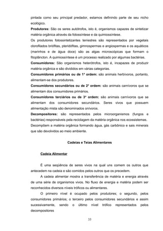 pintada como seu principal predador, estamos definindo parte de seu nicho
ecológico.
Produtores: São os seres autótrofos, isto é, organismos capazes de sintetizar
matéria orgânica através da fotossíntese e da quimiossíntese.
Os produtores fotossintetizantes terrestres são representados por vegetais
clorofilados briófitas, pteridófitas, gimnospermas e angiospermas e os aquáticos
(marinhos e de água doce) são as algas microscópicas que formam o
fitoplâncton. A quimiossíntese é um processo realizado por algumas bactérias.
Consumidores: São organismos heterótrofos, isto é, incapazes de produzir
matéria orgânica e são divididos em várias categorias.
Consumidores primários ou de 1a
ordem: são animais herbívoros, portanto,
alimentam-se dos produtores.
Consumidores secundários ou de 2a
ordem: são animais carnívoros que se
alimentam dos consumidores primários.
Consumidores terciários ou de 3a
ordem: são animais carnívoros que se
alimentam dos consumidores secundários. Seres vivos que possuem
alimentação mista são denominados onívoros.
Decompositores: são representados pelos microorganismos (fungos e
bactérias) responsáveis pela reciclagem da matéria orgânica nos ecossistemas.
Decompõem a matéria orgânica formando água, gás carbônico e sais minerais
que são devolvidos ao meio ambiente.
Cadeias e Teias Alimentares
Cadeia Alimentar
É uma seqüência de seres vivos na qual uns comem os outros que
antecedem na cadeia e são comidos pelos outros que os precedem.
A cadeia alimentar mostra a transferência de matéria e energia através
de uma série de organismos vivos. No fluxo de energia e matéria podem ser
reconhecidos diversos níveis tróficos ou alimentares.
O primeiro nível é ocupado pelos produtores; o segundo, pelos
consumidores primários; o terceiro pelos consumidores secundários e assim
sucessivamente, sendo o último nível trófico representados pelos
decompositores
33
 