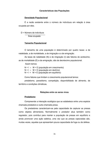 Características das Populações
Densidade Populacional
É a razão existente entre o número de indivíduos em relação à área
ocupada por eles.
D = Número de indivíduos
Área ocupada
Tamanho Populacional
O tamanho de uma população é determinado por quatro taxas: a de
natalidade, a de mortalidade, a de imigração e a de emigração.
As taxas de natalidade (N) e de imigração (I) são fatores de acréscimo;
as de mortalidade (E) e de emigração, são de decréscimo populacional.
Assim temos:
N + I > M + E (população em crescimento)
N + I < M + E (população em declínio)
N + I = M + E (população em equilíbrio)
Como fatores que limitam o crescimento populacional temos:
predatismo, parasitismo, competição, disponibilidade de alimento, de
território e condições climáticas.
Relações entre os seres vivos
Predatismo
Compreende a interação ecológica que se estabelece entre uma espécie
chamada predadora e outra chamada presa.
Os predadores caracterizam-se pela capacidade de capturar as presas
como objetos alimentares. Normalmente o predador atua também como
regulador, pois contribui para manter a população de presas em equilíbrio e
ainda promover uma ação seletiva, uma vez que as presas capturadas são,
muitas vezes, aquelas que apresentam pouca capacidade de fuga ou de defesa.
36
 