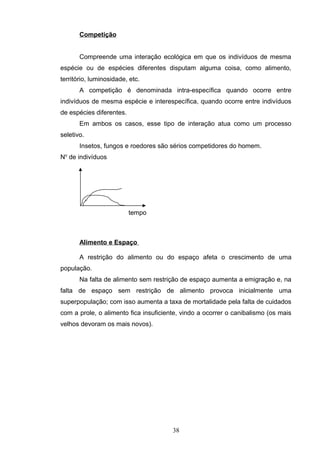 Competição
Compreende uma interação ecológica em que os indivíduos de mesma
espécie ou de espécies diferentes disputam alguma coisa, como alimento,
território, luminosidade, etc.
A competição é denominada intra-específica quando ocorre entre
indivíduos de mesma espécie e interespecífica, quando ocorre entre indivíduos
de espécies diferentes.
Em ambos os casos, esse tipo de interação atua como um processo
seletivo.
Insetos, fungos e roedores são sérios competidores do homem.
No
de indivíduos
tempo
Alimento e Espaço
A restrição do alimento ou do espaço afeta o crescimento de uma
população.
Na falta de alimento sem restrição de espaço aumenta a emigração e, na
falta de espaço sem restrição de alimento provoca inicialmente uma
superpopulação; com isso aumenta a taxa de mortalidade pela falta de cuidados
com a prole, o alimento fica insuficiente, vindo a ocorrer o canibalismo (os mais
velhos devoram os mais novos).
38
 