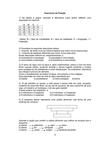 Exercícios de Fixação
1) Na tabela a seguir, assinale a alternativa cujos dados refletem uma
população em declínio:
N M E I
A 50 20 30 10
B 40 10 15 5
C 20 10 8 6
D 12 11 8 4
Dados: M = taxa de mortalidade, N = taxa de natalidade, E = emigração, I =
imigração.
2) Considere as seguintes descrições abaixo
I - conjunto de seres vivos da mesma espécie que vivem numa mesma área
II – conjunto de espécies diferentes que vivem numa certa área
Essas descrições referem-se, respectivamente, a:
a) ecossistema e população b) população e comunidade
c) comunidade e população d) ecossistema e comunidade
3) O girino do sapo vive na água e, após metamorfose, passa a viver em terra
firme; quando adulto, oculta-se durante o dia,em lugares sombrios e úmidos
para proteger-se de predadores e evitar dessecação. Ao entardecer, abandona
seu refúgio à procura de alimento.
Como o acasalamento se realiza na água, vive próximo a rios e lagoas.
Essa descrição do modo de vida do sapo representa seu:
a) habitat b) ecossistema c) nicho ecológico d) bioma
4) “O pai trabalha no campo, a mãe passa o tempo todo em casa, ocupada,
cuidando de suas três filhas, de seu pé de açucena, de seus cachorros de pura
raça, um bassê e um buldogue, e de seu gato siamês”
O texto anterior faz referência a:
a) 5 indivíduos e 4 espécies b) 5 indivíduos e 5 espécies
c) 9 indivíduos e 4 espécies d) 9 indivíduos e 5 espécies
5) O esquema abaixo representa uma cadeia alimentar, sob forma de uma
pirâmide de números:
Assinale a opção que contém a cadeia alimentar que melhor se encaixa com o
esquema:
a) planta gafanhoto sapo cobra
b) planta boi carrapato ave
c) planta preás pulgas bactérias parasitas
39
 