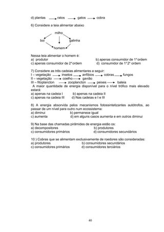 d) plantas ratos gatos cobra
6) Considere a teia alimentar abaixo
milho
boi galinha
homem
Nessa teia alimentar o homem é:
a) produtor b) apenas consumidor de 1a
ordem
c) apenas consumidor de 2a
ordem d) consumidor de 1a
2a
ordem
7) Considere as três cadeias alimentares a seguir:
I – vegetação insetos anfíbios cobras fungos
II – vegetação coelho gavião
III – fitoplancton zooplancton peixes baleia
A maior quantidade de energia disponível para o nível trófico mais elevado
estará:
a) apenas na cadeia I b) apenas na cadeia II
c) apenas na cadeia III d) Nas cadeias e I e III
8) A energia absorvida pelos mecanismos fotossintetizantes autótrofos, ao
passar de um nível para outro num ecossistema:
a) diminui b) permanece igual
c) aumenta d) em alguns casos aumenta e em outros diminui
9) Na base das chamadas pirâmides de energia estão os:
a) decompositores b) produtores
c) consumidores primários d) consumidores secundários
10 ) Cobras que se alimentam exclusivamente de roedores são consideradas:
a) produtores b) consumidores secundários
c) consumidores primários d) consumidores terciários
40
 