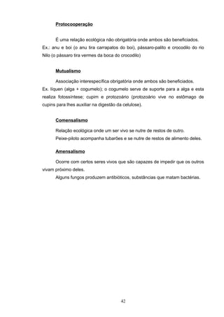 Protocooperação
É uma relação ecológica não obrigatória onde ambos são beneficiados.
Ex.: anu e boi (o anu tira carrapatos do boi), pássaro-palito e crocodilo do rio
Nilo (o pássaro tira vermes da boca do crocodilo)
Mutualismo
Associação interespecífica obrigatória onde ambos são beneficiados.
Ex. líquen (alga + cogumelo); o cogumelo serve de suporte para a alga e esta
realiza fotossíntese; cupim e protozoário (protozoário vive no estômago de
cupins para lhes auxiliar na digestão da celulose).
Comensalismo
Relação ecológica onde um ser vivo se nutre de restos de outro.
Peixe-piloto acompanha tubarões e se nutre de restos de alimento deles.
Amensalismo
Ocorre com certos seres vivos que são capazes de impedir que os outros
vivam próximo deles.
Alguns fungos produzem antibióticos, substâncias que matam bactérias.
42
 