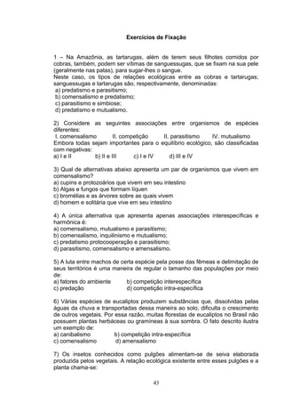 Exercícios de Fixação
1 – Na Amazônia, as tartarugas, além de terem seus filhotes comidos por
cobras, também, podem ser vítimas de sanguessugas, que se fixam na sua pele
(geralmente nas patas), para sugar-lhes o sangue.
Neste caso, os tipos de relações ecológicas entre as cobras e tartarugas;
sanguessugas e tartarugas são, respectivamente, denominadas:
a) predatismo e parasitismo;
b) comensalismo e predatismo;
c) parasitismo e simbiose;
d) predatismo e mutualismo.
2) Considere as seguintes associações entre organismos de espécies
diferentes:
I. comensalismo II. competição II. parasitismo IV. mutualismo
Embora todas sejam importantes para o equilíbrio ecológico, são classificadas
com negativas:
a) I e II b) II e III c) I e IV d) III e IV
3) Qual de alternativas abaixo apresenta um par de organismos que vivem em
comensalismo?
a) cupins e protozoários que vivem em seu intestino
b) Algas e fungos que formam líquen
c) bromélias e as árvores sobre as quais vivem
d) homem e solitária que vive em seu intestino
4) A única alternativa que apresenta apenas associações interespecíficas e
harmônica é:
a) comensalismo, mutualismo e parasitismo;
b) comensalismo, inquilinismo e mutualismo;
c) predatismo protocooperação e parasitismo;
d) parasitismo, comensalismo e amensalismo.
5) A luta entre machos de certa espécie pela posse das fêmeas e delimitação de
seus territórios é uma maneira de regular o tamanho das populações por meio
de:
a) fatores do ambiente b) competição interespecífica
c) predação d) competição intra-específica
6) Várias espécies de eucaliptos produzem substâncias que, dissolvidas pelas
águas da chuva e transportadas dessa maneira ao solo, dificulta o crescimento
de outros vegetais. Por essa razão, muitas florestas de eucaliptos no Brasil não
possuem plantas herbáceas ou gramíneas à sua sombra. O fato descrito ilustra
um exemplo de:
a) canibalismo b) competição intra-específica
c) comensalismo d) amensalismo
7) Os insetos conhecidos como pulgões alimentam-se de seiva elaborada
produzida pelos vegetais. A relação ecológica existente entre esses pulgões e a
planta chama-se:
43
 