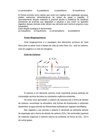 a) comensalimo b) predatismo c) parasitismo d) inquilinismo
8) Certos animais como cabras que vivem em regiões com vegetação escassa,
podem sobreviver alimentando-se de restos de papel e papelão. O
aproveitamento desses materiais é possível devido à existência de bactérias
produtoras de enzimas que degradam a celulose e que vivem no aparelho
digestivo desses animais onde retiram seu alimento sem nenhum prejuízo a seu
hospedeiro.
Essa relação ecológica é denominada:
a) mutualismo b) inquilinismo c) comensalismo d) predatismo
Ciclos Biogeoquímicos
Ciclo biogeoquímico é a passagem dos elementos químicos do meio
físico para os seres vivos e destes de volta ao meio físico. Ex.: ciclo do carbono,
ciclo do oxigênio e o ciclo do nitrogênio.
Ciclo do Carbono
O carbono é um elemento químico muito importante porque participa da
composição química de todos os compostos orgânicos existentes.
Os seres vivos aproveitam o carbono da natureza sob a forma de dióxido
de carbono, encontrado na atmosfera, sob formas de bicarbonato e carbonato
dissolvidos na água através da fotossíntese realizada por vegetais clorofilados.
Nos vegetais e nos animais o carbono é devolvido ao ambiente através
da respiração sob a forma de dióxido de carbono (CO2). Na combustão (queima)
de materiais orgânicos o carbono retorna ao ambiente na forma de CO2 , CO e
de outros gases
44
 