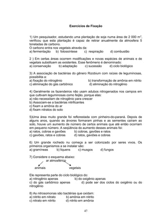 Exercícios de Fixação
1) Um pesquisador, estudando uma plantação de soja numa área de 2 000 m2
,
verificou que esta plantação é capaz de retirar anualmente da atmosfera 5
toneladas de carbono.
O carbono entra nos vegetais através da:
a) fermentação b) fotossíntese c) respiração d) combustão
2 ) Em certas áreas ocorrem modificações e novas espécies de animais e de
vegetais substituem as existentes. Esse fenômeno é denominado:
a) conservação b) adaptação c) sucessão d) ciclo biológico
3) A associação de bactérias do gênero Rizobium com raízes de leguminosas,
possibilita a:
a) fixação do nitrogênio b) transformação de amônia em nitrito
c) eliminação do gás carbônico d) eliminação do nitrogênio
4) Geralmente os fazendeiros não usam adubos nitrogenados nos campos em
que cultivam leguminosas como feijão, porque elas:
a) não necessitam de nitrogênio para crescer
b) Associam-se a bactérias nitrificantes
c) fixam a amônia do ar
d) fixam nitratos do solo
5)Uma área muito grande foi reflorestada com pinheiro-do-paraná. Depois de
alguns anos, quando as árvores formaram pinhas e as sementes caíram ao
solo, houve um aumento de número de certos animais que até então ocorriam
em pequeno número. A seqüência do aumento desses animais foi:
a) ratos, cobras e gaviões b) cobras, gaviões e ratos
c) gaviões, ratos e cobras d) ratos, gaviões e cobras
6) Um grande rochedo nu começa a ser colonizado por seres vivos. Os
primeiros organismos a se instalar são:
a) gramíneas b) liquens c) musgos d) fungos
7) Considere o esquema abaixo:
ar atmosférico
animais vegetais
Ele representa parte do ciclo biológico do:
a) nitrogênio apenas b) do oxigênio apenas
c) do gás carbônico apenas d) pode ser dos ciclos do oxigênio ou do
nitrogênio
8) As nitrosomonas são bactérias que oxidam:
a) nitrito em nitrato b) amônia em nitrito
c) nitrato em nitrito d) nitrito em amônia
47
 