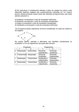 9) Em agricultura, é amplamente utilizado o plano de rotação de cultura, onde
diferentes espécies vegetais são sucessivamente cultivadas em um mesmo
terreno. Nesse processo muitas vezes são utilizadas as leguminosas, pois estas
plantas associam a:
a) bactérias e enriquecem o solo de compostos sulfurosos
b) bactérias e enriquecem o solo de compostos nitrogenados
c) fungos e enriquecem o solo de compostos nitrogenados
d) nematodos e enriquecem o solo de compostos sulfurosos
10) O esquema abaixo representa, de forma simplificada, os ciclos do carbono e
do oxigênio.
I
O2 CO2
II
No quadro abaixo, assinale a alternativa que identifica corretamente os
processos I e II e os organismos nos quais eles ocorrem:
Processos Organismos
I II I II
a Respiração fotossíntese Somente
heterótrofos
Somente
autótrofos
b Fotossíntese Respiração Somente
Autótrofos
Somente
heterótrofos
c Respiração Fotossíntese Autótrofos e
Heterótrofos
Somente
heterótrofos
d Respiração Fotossíntese Autótrofos e
heterótrofos
Somente
Autótrofos
48
 