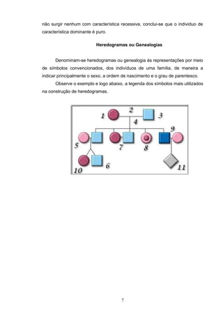 não surgir nenhum com característica recessiva, conclui-se que o individuo de
característica dominante é puro.
Heredogramas ou Genealogias
Denominam-se heredogramas ou genealogia às representações por meio
de símbolos convencionados, dos indivíduos de uma família, de maneira a
indicar principalmente o sexo, a ordem de nascimento e o grau de parentesco.
Observe o exemplo e logo abaixo, a legenda dos símbolos mais utilizados
na construção de heredogramas.
7
 