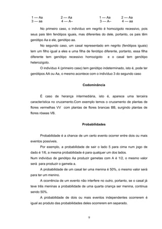 1 –– Aa 2 –– Aa 1 –– Aa 2 –– Aa
3 –– aa 4 –– A– 3 –– A– 4 –– aa
No primeiro caso, o indivíduo em negrito é homozigoto recessivo, pois
seus pais têm fenótipos iguais, mas diferentes do dele, portanto, os pais têm
genótipo Aa e ele, genótipo aa.
No segundo caso, um casal representado em negrito (fenótipos iguais)
tem um filho igual a eles e uma filha de fenótipo diferente, portanto, essa filha
diferente tem genótipo recessivo homozigoto e o casal tem genótipo
heterozigoto.
O indivíduo 4 (primeiro caso) tem genótipo indeterminado, isto é, pode ter
genótipos AA ou Aa, o mesmo acontece com o indivíduo 3 do segundo caso
Codominância
É caso de herança intermediária, isto é, aparece uma terceira
característica no cruzamento.Com exemplo temos o cruzamento de plantas de
flores vermelhas VV com plantas de flores brancas BB, surgindo plantas de
flores róseas VB.
Probabilidades
Probabilidade é a chance de um certo evento ocorrer entre dois ou mais
eventos possíveis.
Por exemplo, a probabilidade de sair o lado 5 para cima num jogo de
dado é 1/6, a mesma probabilidade é para qualquer um dos lados.
Num indivíduo de genótipo Aa produzir gametas com A é 1/2, o mesmo valor
será para produzir o gameta a.
A probabilidade de um casal ter uma menina é 50%, o mesmo valor será
para ter um menino.
A ocorrência de um evento não interfere no outro, portanto, se o casal já
teve três meninas a probabilidade de uma quarta criança ser menina, continua
sendo 50%.
A probabilidade de dois ou mais eventos independentes ocorrerem é
igual ao produto das probabilidades deles ocorrerem em separado.
9
 