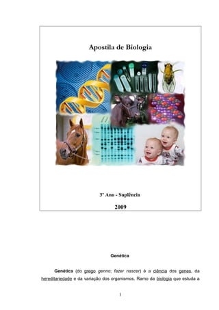 Apostila de Biologia
3º Ano - Suplência
2009
Genética
Genética (do grego genno; fazer nascer) é a ciência dos genes, da
hereditariedade e da variação dos organismos. Ramo da biologia que estuda a
1
 
