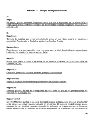 Actividad 17. Concepto de megabiodiversidad


A)
Mega:
Del griego, grande. Elemento compositivo inicial que con el significado de un millón (10 6) se
emplea para formar nombres de múltiplos de determinadas unidades: megaciclo, megalumen, su
símbolo es M.


B)
Megalópolis
Conjunto de ciudades que se van uniendo hasta formar un solo núcleo urbano sin solución de
continuidad. Por ejemplo, la Ciudad de México, Los Angeles, Brasilia.


Megazoológico
Zoológico con una gran extensión y que concentra gran cantidad de animales representantes de
los biomas del mundo. Por ejemplo, African Safari


Megatón
Unidad para medir la potencia explosiva de los ingenios nucleares; es igual a un millón de
toneladas de TNT.


Megafuerza
Capacidad, potenciada un millón de veces, para producir un trabajo.


Megavelocidad
Magnitud física que representa el espacio recorrido en un microsegundo.


Megafauna
Animales grandes, de más de 10 kilogramos de peso, como los ciervos, los grandes felinos, los
elefantes, los avestruces, etc.


Megadiversidad
En 1988 Mittermeir planteo el concepto de megadiversidad biológica, cuyo propósito era clasificar
a los países con mayor riqueza biológica en el planeta. El concepto megadiversidad puede
aplicarse de muy distintas maneras, dependiendo del grupo de organismos que se tomen en
cuenta, al número de ecosistemas, de endemismos (es decir de organismos que exclusivamente

                                                                                             100
 