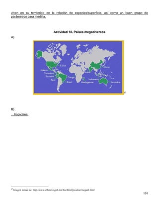 viven en su territorio), en la relación de especies/superficie, así como un buen grupo de
parámetros para medirla.



                                         Actividad 18. Países megadiversos
A)




                                                                                 47




B)
…tropicales.




47
     Imagen tomad de: http://www.elbalero.gob.mx/bio/html/peculiar/megadi.html
                                                                                      101
 