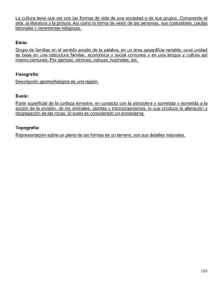 La cultura tiene que ver con las formas de vida de una sociedad o de sus grupos. Comprende el
arte, la literatura y la pintura. Así como la forma de vestir de las personas, sus costumbres, pautas
laborales y ceremonias religiosas.


Etnia:
Grupo de familias en el sentido amplio de la palabra, en un área geográfica variable, cuya unidad
se basa en una estructura familiar, económica y social comunes y en una lengua y cultura así
mismo comunes. Por ejemplo, otomíes, nahuas, huicholes, etc.


Fisiografía:
Descripción geomorfológica de una región.


Suelo:
Parte superficial de la corteza terrestre, en contacto con la atmósfera y sometida y sometida a la
acción de la erosión, de los animales, plantas y microorganismos, lo que produce la alteración y
disgregación de las rocas. El suelo es considerado un ecosistema.


Topografía:
Representación sobre un plano de las formas de un terreno, con sus detalles naturales.




                                                                                                 103
 