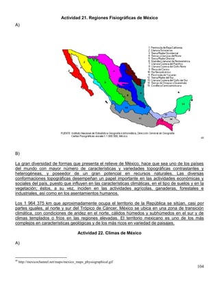 Actividad 21. Regiones Fisiográficas de México
A)




                                                                                                    48




B)

La gran diversidad de formas que presenta el relieve de México, hace que sea uno de los países
del mundo con mayor número de características y variedades topográficas contrastantes y
heterogéneas, y poseedor de un gran potencial en recursos naturales. Las diversas
conformaciones topográficas desempeñan un papel importante en las actividades económicas y
sociales del país, puesto que influyen en las características climáticas, en el tipo de suelos y en la
vegetación; éstos, a su vez, inciden en las actividades agrícolas, ganaderas, forestales e
industriales, así como en los asentamientos humanos.

Los 1 964 375 km que aproximadamente ocupa el territorio de la República se sitúan, casi por
partes iguales, al norte y sur del Trópico de Cáncer. México se ubica en una zona de transición
climática, con condiciones de aridez en el norte, cálidos húmedos y subhúmedos en el sur y de
climas templados o fríos en las regiones elevadas. El territorio mexicano es uno de los más
complejos en características geológicas y de los más ricos en variedad de paisajes.

                                           Actividad 22. Climas de México

A)


48
     http://mexicochannel.net/maps/mexico_maps_physiographical.gif
                                                                                                  104
 