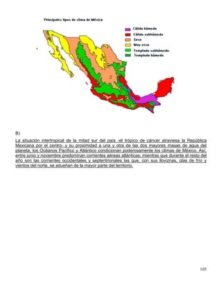B)
La situación intertropical de la mitad sur del país -el trópico de cáncer atraviesa la República
Mexicana por el centro- y su proximidad a una y otra de las dos mayores masas de agua del
planeta, los Océanos Pacífico y Atlántico condicionan poderosamente los climas de México. Así,
entre junio y noviembre predominan corrientes aéreas atlánticas, mientras que durante el resto del
año son las corrientes occidentales y septentrionales las que, con sus lloviznas, olas de frío y
vientos del norte, se adueñan de la mayor parte del territorio.




                                                                                              105
 