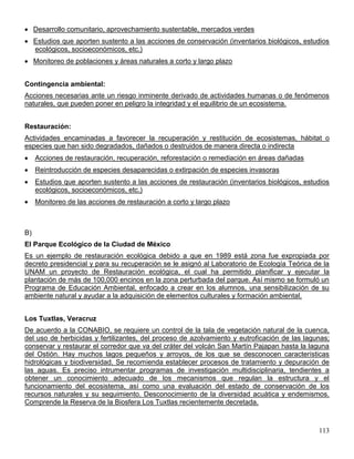 Desarrollo comunitario, aprovechamiento sustentable, mercados verdes
     Estudios que aporten sustento a las acciones de conservación (inventarios biológicos, estudios
     ecológicos, socioeconómicos, etc.)
     Monitoreo de poblaciones y áreas naturales a corto y largo plazo


Contingencia ambiental:
Acciones necesarias ante un riesgo inminente derivado de actividades humanas o de fenómenos
naturales, que pueden poner en peligro la integridad y el equilibrio de un ecosistema.


Restauración:
Actividades encaminadas a favorecer la recuperación y restitución de ecosistemas, hábitat o
especies que han sido degradados, dañados o destruidos de manera directa o indirecta
     Acciones de restauración, recuperación, reforestación o remediación en áreas dañadas
     Reintroducción de especies desaparecidas o extirpación de especies invasoras
     Estudios que aporten sustento a las acciones de restauración (inventarios biológicos, estudios
     ecológicos, socioeconómicos, etc.)
     Monitoreo de las acciones de restauración a corto y largo plazo



B)
El Parque Ecológico de la Ciudad de México
Es un ejemplo de restauración ecológica debido a que en 1989 está zona fue expropiada por
decreto presidencial y para su recuperación se le asignó al Laboratorio de Ecología Teórica de la
UNAM un proyecto de Restauración ecológica, el cual ha permitido planificar y ejecutar la
plantación de más de 100,000 encinos en la zona perturbada del parque. Así mismo se formuló un
Programa de Educación Ambiental, enfocado a crear en los alumnos, una sensibilización de su
ambiente natural y ayudar a la adquisición de elementos culturales y formación ambiental.


Los Tuxtlas, Veracruz
De acuerdo a la CONABIO, se requiere un control de la tala de vegetación natural de la cuenca,
del uso de herbicidas y fertilizantes, del proceso de azolvamiento y eutroficación de las lagunas;
conservar y restaurar el corredor que va del cráter del volcán San Martín Pajapan hasta la laguna
del Ostión. Hay muchos lagos pequeños y arroyos, de los que se desconocen características
hidrológicas y biodiversidad. Se recomienda establecer procesos de tratamiento y depuración de
las aguas. Es preciso intrumentar programas de investigación multidisciplinaria, tendientes a
obtener un conocimiento adecuado de los mecanismos que regulan la estructura y el
funcionamiento del ecosistema, así como una evaluación del estado de conservación de los
recursos naturales y su seguimiento. Desconocimiento de la diversidad acuática y endemismos.
Comprende la Reserva de la Biosfera Los Tuxtlas recientemente decretada.



                                                                                               113
 