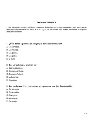 Examen de Biología IV

I. Lee con atención cada una de las preguntas. Para cada enunciado se ofrecen cinco opciones de
respuesta precedidas de las letras A, B, C, D y E, de las cuales, sólo una es a correcta. Subraya la
respuesta correcta.




1. ¿Cuál de los siguientes es un ejemplo de Selección Natural?
A) Los venados.
B) Los rosales.
C) Los perros.
D) Los gatos.
E) El maíz.


2. Las variaciones se originan por:
A) Sobreproducción.
B) Selección artificial.
C) Selección Natural.
D) Mutaciones.
E) Evolución.


3. Las mariposas virrey representan un ejemplo de este tipo de adaptación:
A) Convergente
B) Coevolución
C) Divergente
D) Mimetismo
E) Camuflaje




                                                                                                116
 