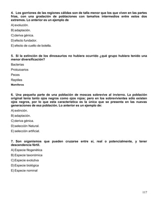 4. Los gorriones de las regiones cálidas son de talla menor que los que viven en las partes
frías, con una gradación de poblaciones con tamaños intermedios entre estos dos
extremos. Lo anterior es un ejemplo de
A) evolución.
B) adaptación.
C) deriva génica.
D) efecto fundador.
E) efecto de cuello de botella.


5. Si la extinción de los dinosaurios no hubiera ocurrido ¿qué grupo hubiera tenido una
menor diversificación?
Bacterias
Protozoarios
Peces
Reptiles
Mamíferos


6. Una pequeña parte de una población de moscas sobrevive al invierno. La población
original tenía tanto ojos negros como ojos rojos; pero en los sobrevivientes sólo existen
ojos negros, por lo que esta característica es la única que se presenta en las nuevas
generaciones de esa población. Lo anterior es un ejemplo de:
A) extinción.
B) adaptación.
C) deriva génica.
D) selección Natural.
E) selección artificial.


7. Son organismos que pueden cruzarse entre sí, real o potencialmente, y tener
descendencia fértil.
A) Especie filogenética
B) Especie taxonómica
C) Especie evolutiva
D) Especie biológica
E) Especie nominal




                                                                                       117
 