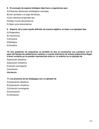 8. El concepto de especie biológica deja fuera a organismos que:
A) Presentan diferencias morfológicas marcadas.
B) Han cambiado a lo largo del tiempo.
C) Son idénticos al ejemplar tipo.
D) Dejan mucha descendencia.
E) Dejan poca descendencia.

9. Especie, tal y como queda definida, de manera objetiva, en base a un ejemplar tipo.
A) Filogenética
B) Taxonómica
C) Evolutiva
D) Biológica
E) Genética


10. Una población de chapulines es dividida en dos al construirse una carretera; con el
paso del tiempo las poblaciones cambian y cuando individuos de ambas poblaciones llegan
a tener contacto ya no pueden reproducirse entre si. Lo anterior es un ejemplo de
Especiación alopátrica
Especiación simpátrica
Evolución convergente
Coevolución
Hibridación


11. Los pinzones de las Galápagos son un ejemplo de
A) Especiación alopátrica
B) Especiación simpátrica
C) Evolución convergente
D) Coevolución
E) Hibridación




                                                                                         118
 