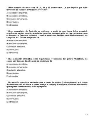 12. Hay especies de rosas con 14, 28, 42 y 56 cromosomas. Lo que implica que hubo
formación de especies a través del proceso de
A) especiación alopátrica.
B) especiación simpátrica.
C) evolución convergente.
D) coevolución.
E) hibridación.


13. Los marsupiales de Australia se originaron a partir de una forma única ancestral,
actualmente existen especies adaptadas a muchas formas de vida, los hay carnívoros como
el demonio de Tasmania; arbóreos como los osos koala, herbívoros de los llanos como los
canguros, etc. Esto es un ejemplo de
A) especiación simpátrica.
B) evolución convergente.
C) radiación adaptativa.
D) coevolución.
E) hibridación.


14. La asociación simbiótica entre leguminosas y bacterias del género Rhizobium, las
cuales son fijadoras de nitrógeno, es un ejemplo de
A) especiación simpátrica.
B) evolución convergente.
C) radiación adaptativa.
D) coevolución.
E) hibridación.


15. La relación mutualista existente entre el pasto de pradera (Lolium perenne) y el hongo
Acremonium lolii, en donde el pasto alberga al hongo y el hongo le provee de metabolitos
que regulan su crecimiento; es un ejemplo de
A) especiación simpátrica.
B) evolución convergente.
C) radiación adaptativa.
D) coevolución.
E) hibridación.




                                                                                      119
 