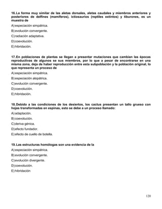 16. La forma muy similar de las aletas dorsales, aletas caudales y miembros anteriores y
posteriores de delfines (mamíferos), ictiosaurios (reptiles extintos) y tiburones, es un
muestra de
A) especiación simpátrica.
B) evolución convergente.
C) radiación adaptativa.
D) coevolución.
E) hibridación.


17. En poblaciones de plantas se llegan a presentar mutaciones que cambian las épocas
reproductivas de algunos se sus miembros, por lo que a pesar de encontrarse en una
misma zona, deja de haber reproducción entre esta subpoblación y la población original, lo
que representa un proceso de
A) especiación simpátrica.
B) especiación alopátrica.
C) evolución convergente.
D) coevolución.
E) hibridación.


18. Debido a las condiciones de los desiertos, los cactus presentan un tallo grueso con
hojas transformadas en espinas, esto se debe a un proceso llamado:
A) adaptación.
B) coevolución.
C) deriva génica.
D) efecto fundador.
E) efecto de cuello de botella.


19. Las estructuras homólogas son una evidencia de la
A) especiación simpátrica.
B) evolución convergente.
C) evolución divergente.
D) coevolución.
E) hibridación




                                                                                      120
 