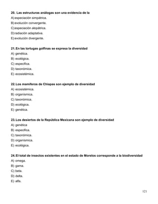 20. Las estructuras análogas son una evidencia de la
A) especiación simpátrica.
B) evolución convergente.
C) especiación alopátrica.
D) radiación adaptativa.
E) evolución divergente.


21. En las tortugas golfinas se expresa la diversidad
A) genética.
B) ecológica.
C) especifica.
D) taxonómica.
E) ecosistémica.


22. Los mamíferos de Chiapas son ejemplo de diversidad
A) ecosistémica.
B) organísmica.
C) taxonómica.
D) ecológica.
E) genética.


23. Los desiertos de la República Mexicana son ejemplo de diversidad
A) genética
B) especifica.
C) taxonómica.
D) organísmica.
E) ecológica.


24. El total de insectos existentes en el estado de Morelos corresponde a la biodiversidad
A) omega.
B) gama.
C) beta.
D) delta.
E) alfa.


                                                                                         121
 