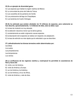 25. Es un ejemplo de diversidad gama:
A) Las especies que habitan la región neártica de México
B) La comunidad de pinos del Valle de Toluca
C) Los cocodrilos de los pantanos de Centla
D) Los protozoarios del lago de Chapultepec
E) Las bacterias de Cuatro Ciénegas


26. Se ha estimado que existen alrededor de 10 millones de especies, pero solamente se
han descrito, aproximadamente, 1.4 millones de ellas, esto se debe a que
A) la tasa de mutación es muy elevada.
B) la selección natural es menor que la deriva génica.
C) constantemente se están originando nuevas especies.
D) la descripción de la especies se realiza con respecto a la adaptación.
E) la tasa de extinción es más rápida que la velocidad a que se describen.


27. Latitudinalmente los biomas terrestres están determinados por:
Los climas
Los suelos
Las precipitaciones
Las temperaturas
Los vientos


28. La confluencia de las regiones neártica y neotropical ha permitido la coexistencia de
flora y fauna del
A) norte y sur de América.
B) norte de América y Europa.
C) sur de América y la Antártica.
D) sur de América y el sur de África.
E) norte de América y este de Asia.




                                                                                     122
 