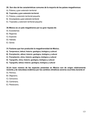 29. Son dos de las características comunes de la mayoría de los países megadiversos:
A) Polares y gran extensión territorial
B) Tropicales y gran extensión territorial
C) Polares y extensión territorial pequeña
D) Circumpolares y gran extensión territorial
E) Tropicales y extensión territorial pequeña


30. México es un país megadiverso por su gran riqueza de:
A) Ecosistemas
B) Regiones
C) Especies
D) Hábitats
E) Genes


31. Factores que han producido la megadiversidad de México.
A) Temperatura, latitud, historia: geológica, biológica y cultural
B) Precipitación, altitud, historia: geológica, biológica y cultural
C) Precipitación, clima, historia: geológica, biológica y cultural
D) Topografía, clima, historia: geológica, biológica y cultural
E) Topografía, latitud, historia: geológica, biológica y cultural


32. Un buen número de las especies presentes en México son de origen relativamente
reciente y de naturaleza endémica por los cambios climáticos severos ocurridos durante el
A) Pérmico.
B) Oligoceno.
C) Cenozoico.
D) Cambriano.
E) Pleistoceno.




                                                                                       123
 