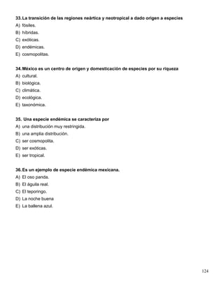 33. La transición de las regiones neártica y neotropical a dado origen a especies
A) fósiles.
B) híbridas.
C) exóticas.
D) endémicas.
E) cosmopolitas.


34. México es un centro de origen y domesticación de especies por su riqueza
A) cultural.
B) biológica.
C) climática.
D) ecológica.
E) taxonómica.


35. Una especie endémica se caracteriza por
A) una distribución muy restringida.
B) una amplia distribución.
C) ser cosmopolita.
D) ser exóticas.
E) ser tropical.


36. Es un ejemplo de especie endémica mexicana.
A) El oso panda.
B) El águila real.
C) El teporingo.
D) La noche buena
E) La ballena azul.




                                                                                    124
 